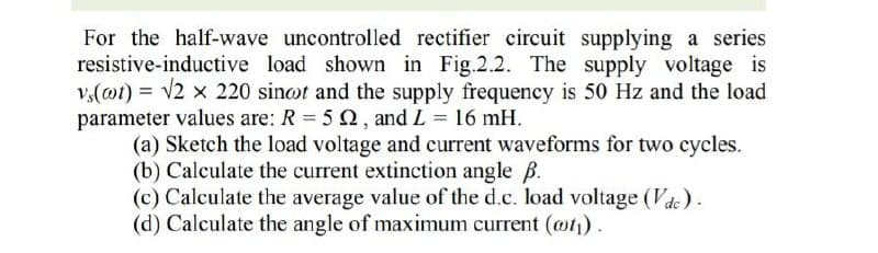 For the half-wave uncontrolled rectifier circuit supplying a series
resistive-inductive load shown in Fig.2.2. The supply voltage is
v,(@t) = 2 x 220 sinot and the supply frequency is 50 Hz and the load
parameter values are: R = 5 2, and L = 16 mH.
(a) Sketch the load voltage and current waveforms for two cycles.
(b) Calculate the current extinction angle ß.
(c) Calculate the average value of the d.c. load voltage (Vde).
(d) Calculate the angle of maximum current (@t).
