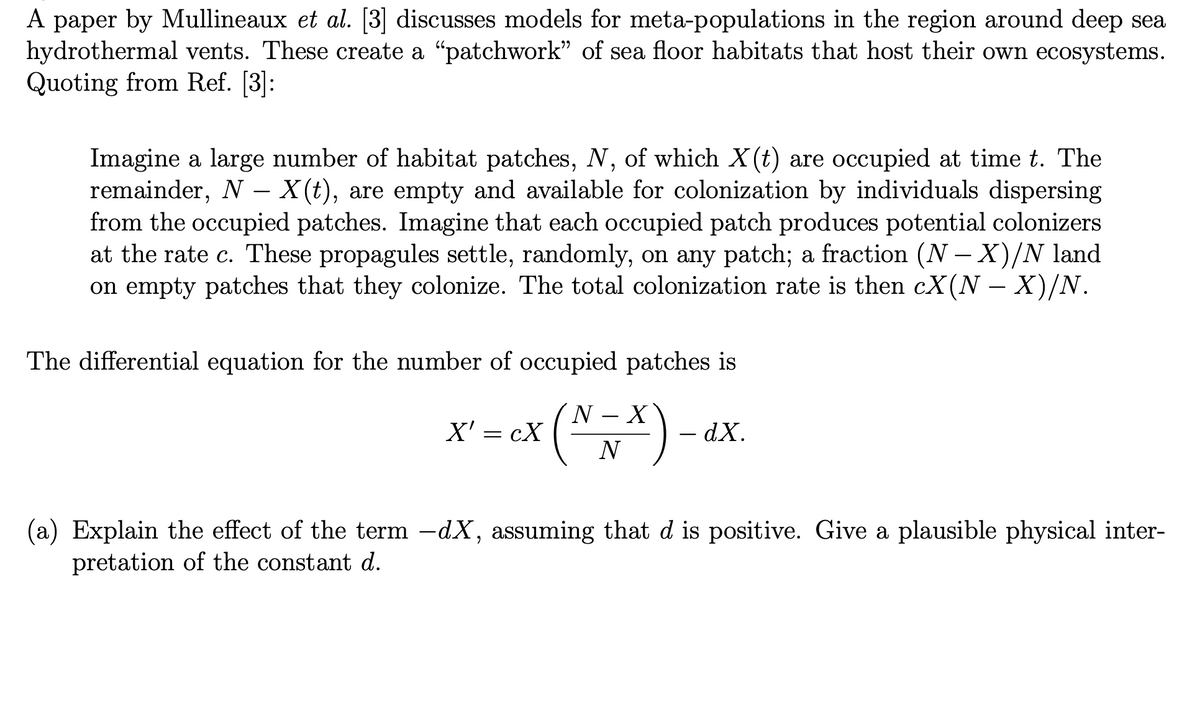 A paper by Mullineaux et al. [3] discusses models for meta-populations in the region around deep sea
hydrothermal vents. These create a “patchwork" of sea floor habitats that host their own ecosystems.
Quoting from Ref. [3]:
Imagine a large number of habitat patches, N, of which X(t) are occupied at time t. The
remainder, N- X(t), are empty and available for colonization by individuals dispersing
from the occupied patches. Imagine that each occupied patch produces potential colonizers
at the rate c. These propagules settle, randomly, on any patch; a fraction (N-X)/N land
on empty patches that they colonize. The total colonization rate is then cX(N − X)/N.
The differential equation for the number of occupied patches is
N X
X' = cX
ex (~ ~ *) -
- dX.
N
(a) Explain the effect of the term −dX, assuming that d is positive. Give a plausible physical inter-
pretation of the constant d.