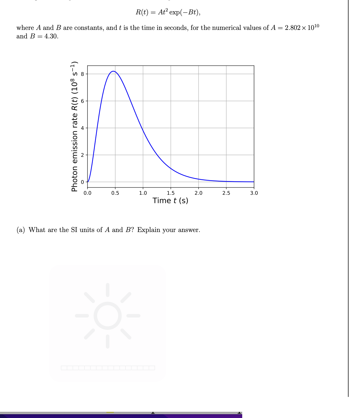 R(t) = At² exp(-Bt),
where A and B are constants, and t is the time in seconds, for the numerical values of A = 2.802 × 10¹⁰
and B 4.30.
0.0
0.5
1.5
2.0
2.5
3.0
Time t (s)
(a) What are the SI units of A and B? Explain your answer.
Photon emission rate R(t) (108 s-¹)
1.0