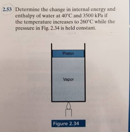 2.53 Determine the change in internal energy and
enthalpy of water at 40°C and 3500 kPa if
the temperature increases to 260°C while the
pressure in Fig. 2.34 is held constant.
Piston
Vapor
Figure 2.34
