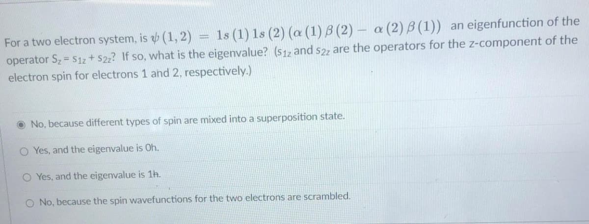 1s (1) 1s (2) (a (1) B (2) – a (2) B (1)) an eigenfunction of the
For a two electron system, is b (1, 2):
operator Sz = S1z + $22? If so, what is the eigenvalue? (s1z and s2z are the operators for the z-component of the
electron spin for electrons 1 and 2, respectively.)
O No, because different types of spin are mixed into a superposition state.
O Yes, and the eigenvalue is Oh.
O Yes, and the eigenvalue is 1h.
O No, because the spin wavefunctions for the two electrons are scrambled.

