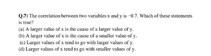 Q.7) The correlation between two variables x and y is -0.7. Which of these statements
is true?
(a) A larger value of x is the cause of a larger value of y.
(b) A larger value of x is the cause of a smaller value of y.
(c) Larger values of x tend to go with larger values of y.
(d) Larger values of x tend to go with smaller values of y.
