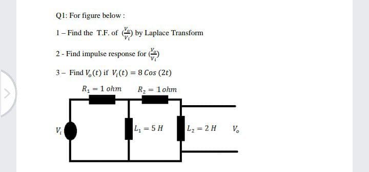 QI: For figure below :
1- Find the T.F. of
by Laplace Transform
2 - Find impulse response for )
3- Find V, (t) if V,(t) = 8 Cos (2t)
R = 1 ohm
R2 = 1 ohm
L, = 5 H
L2 = 2 H
V.

