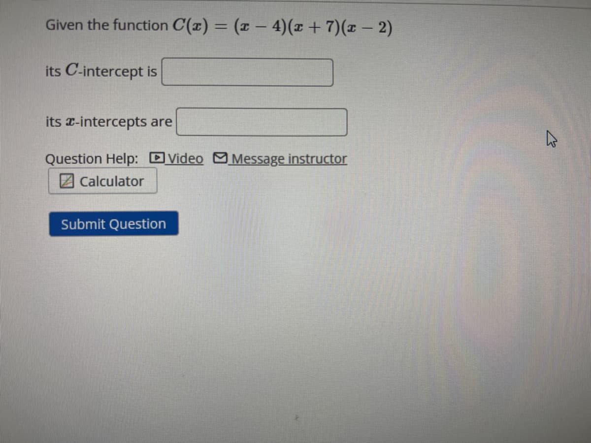 Given the function C(x) = (x-4)(x + 7)(x − 2)
its C-intercept is
its x-intercepts are
Question Help: Video Message instructor
Calculator
Submit Question
D