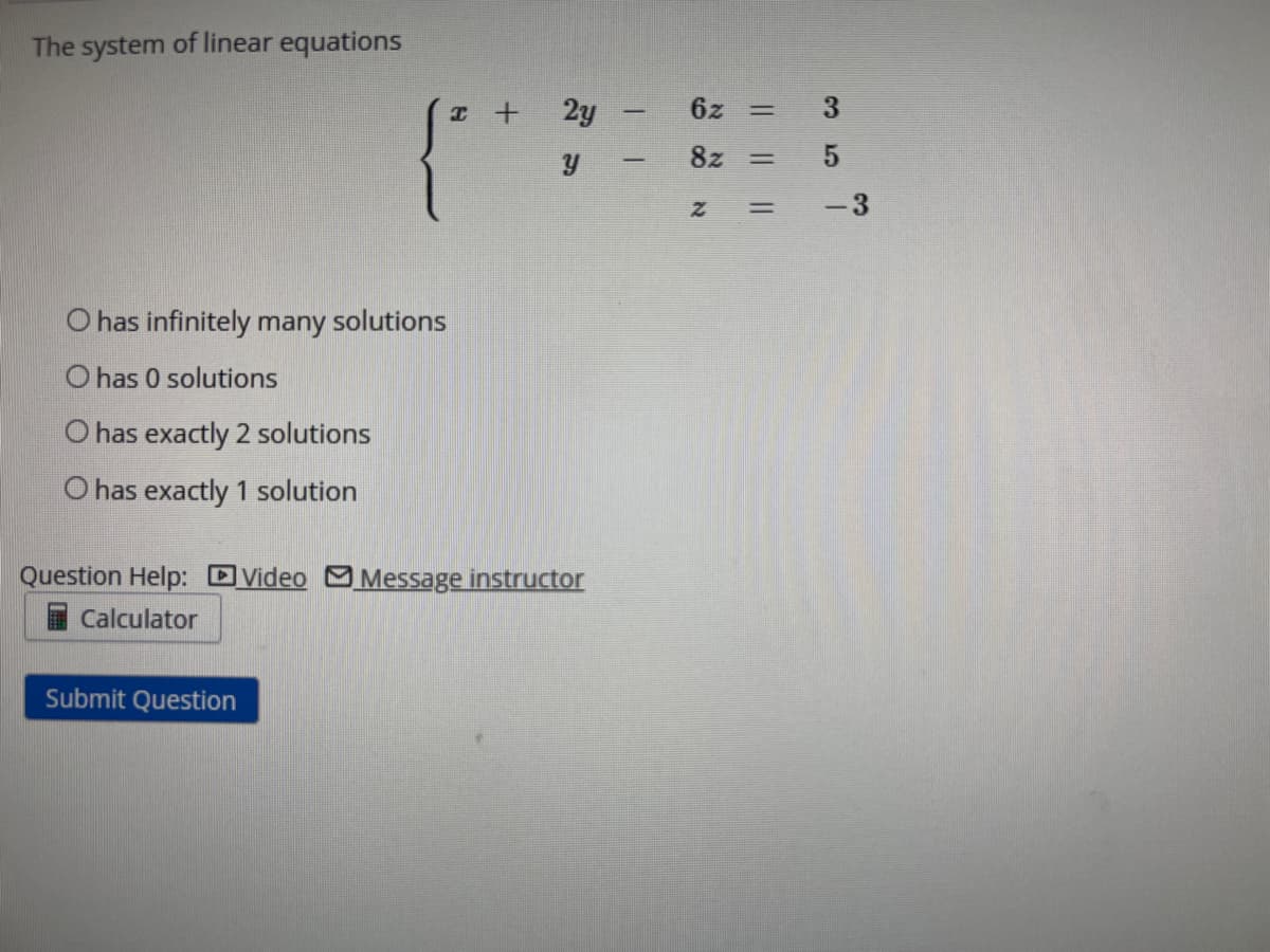 The system of linear equations
O has infinitely many solutions
O has 0 solutions
O has exactly 2 solutions
O has exactly 1 solution
x +
Submit Question
2y
Y
Question Help: Video Message instructor
Calculator
I
6x =
82 = 5
Z = -3
3
3 5