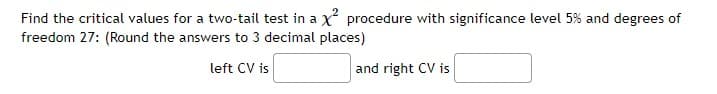 Find the critical values for a two-tail test in a x² procedure with significance level 5% and degrees of
freedom 27: (Round the answers to 3 decimal places)
left CV is
and right CV is