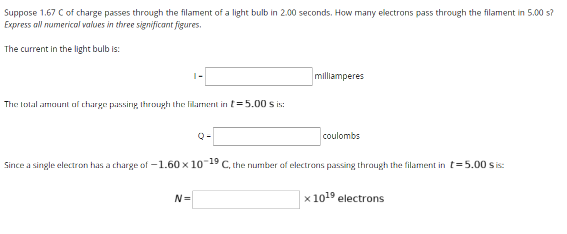 Suppose 1.67 C of charge passes through the filament of a light bulb in 2.00 seconds. How many electrons pass through the filament in 5.00 s?
Express all numerical values in three significant figures.
The current in the light bulb is:
| =
milliamperes
The total amount of charge passing through the filament in t=5.00 s is:
Q =
coulombs
Since a single electron has a charge of -1.60 x 10¬19 C, the number of electrons passing through the filament in t=5.00 s is:
N=
x 1019 electrons
