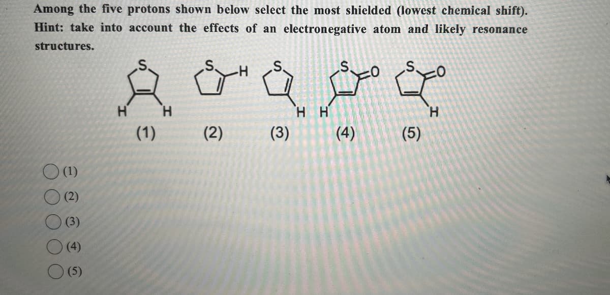 Among the five protons shown below select the most shielded (lowest chemical shift).
Hint: take into account the effects of an electronegative atom and likely resonance
structures.
H
H
HH
(1)
(2)
(3)
(4)
(5)
(1)
(2)
(3)
(4)
(5)