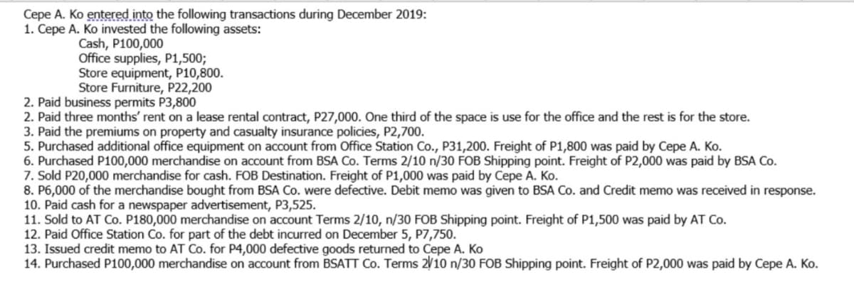 Cepe A. Ko entered into the following transactions during December 2019:
1. Cepe A. Ko invested the following assets:
Cash, P100,000
Office supplies, P1,500;
Store equipment, P10,800.
Store Furniture, P22,200
2. Paid business permits P3,800
2. Paid three months' rent on a lease rental contract, P27,000. One third of the space is use for the office and the rest is for the store.
3. Paid the premiums on property and casualty insurance policies, P2,700.
5. Purchased additional office equipment on account from Office Station Co., P31,200. Freight of P1,800 was paid by Cepe A. Ko.
6. Purchased P100,000 merchandise on account from BSA Co. Terms 2/10 n/30 FOB Shipping point. Freight of P2,000 was paid by BSA Co.
7. Sold P20,000 merchandise for cash. FOB Destination. Freight of P1,000 was paid by Cepe A. Ko.
8. P6,000 of the merchandise bought from BSA Co. were defective. Debit memo was given to BSA Co. and Credit memo was received in response.
10. Paid cash for a newspaper advertisement, P3,525.
11. Sold to AT Co. P180,000 merchandise on account Terms 2/10, n/30 FOB Shipping point. Freight of P1,500 was paid by AT Co.
12. Paid Office Station Co. for part of the debt incurred on December 5, P7,750.
13. Issued credit memo to AT Co. for P4,000 defective goods returned to Cepe A. Ko
14. Purchased P100,000 merchandise on account from BSATT Co. Terms 2/10 n/30 FOB Shipping point. Freight of P2,000 was paid by Cepe A. Ko.
