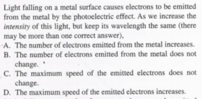 Light falling on a metal surface causes electrons to be emitted
from the metal by the photoelectric effect. As we increase the
intensity of this light, but keep its wavelength the same (there
may be more than one correct answer),
A. The number of electrons emitted from the metal increases.
B. The number of electrons emitted from the metal does not
change.
C. The maximum speed of the emitted electrons does not
change.
D. The maximum speed of the emitted electrons increases.

