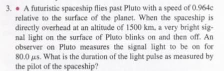 3. • A futuristic spaceship flies past Pluto with a speed of 0.964c
relative to the surface of the planet. When the spaceship is
directly overhead at an altitude of 1500 km, a very bright sig-
nal light on the surface of Pluto blinks on and then off. An
observer on Pluto measures the signal light to be on for
80.0 us. What is the duration of the light pulse as measured by
the pilot of the spaceship?
