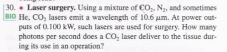 | 30. • Laser surgery. Using a mixture of €O,, N2, and sometimes
BIO He, CO, lasers emit a wavelength of 10.6 µm. At power out-
puts of 0.100 kW, such lasers are used for surgery. How many
photons per second does a CO, laser deliver to the tissue dur-
ing its use in an operation?
