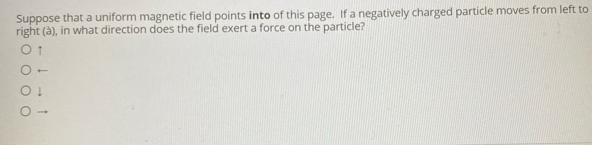 Suppose that a uniform magnetic field points into of this page. If a negatively charged particle moves from left to
right (à), in what direction does the field exert a force on the particle?
