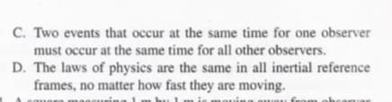 C. Two events that occur at the same time for one observer
must occur at the same time for all other observers.
D. The laws of physics are the same in all inertial reference
frames, no matter how fast they are moving.
.uring 1 m bu 1 m is mo
