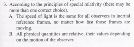 3. According to the principles of special relativity (there may be
more than one correct choice),
A. The speed of light is the same for all observers in inertial
reference frames, no matter how fast those frames are
moving.
B. All physical quantities are relative, their values depending
on the motion of the observer.
