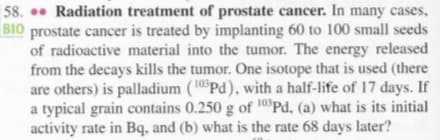 58. . Radiation treatment of prostate cancer. In many cases,
BIO prostate cancer is treated by implanting 60 to 100 small seeds
of radioactive material into the tumor. The energy released
from the decays kills the tumor. One isotope that is used (there
are others) is palladium (10°Pd), with a half-life of 17 days. If
a typical grain contains 0.250 g of 10°Pd, (a) what is its initial
activity rate in Bq, and (b) what is the rate 68 days later?
