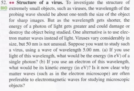 52. • Structure of a virus. To investigate the structure of
BIO extremely small objects, such as viruses, the wavelength of the
probing wave should be about one-tenth the size of the object
for sharp images. But as the wavelength gets shorter, the
energy of a photon of light gets greater and could damage or
destroy the object being studied. One alternative is to use elec-
tron matter waves instead of light. Viruses vary considerably in
size, but 50 nm is not unusual. Suppose you want to study such
a virus, using a wave of wavelength 5.00 nm. (a) If you use
light of this wavelength, what would be the energy (in eV) of a
single photon? (b) If you use an electron of this wavelength,
what would be its kinetic energy (in eV)? Is it now clear why
matter waves (such as in the electron microscope) are often
preferable to electromagnetic waves for studying microscopic
objects?

