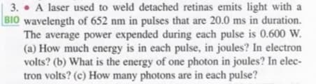 3. • A laser used to weld detached retinas emits light with a
BIO wavelength of 652 nm in pulses that are 20.0 ms in duration.
The average power expended during each pulse is 0.600 W.
(a) How much energy is in each pulse, in joules? In electron
volts? (b) What is the energy of one photon in joules? In elec-
tron volts? (c) How many photons are in each pulse?
