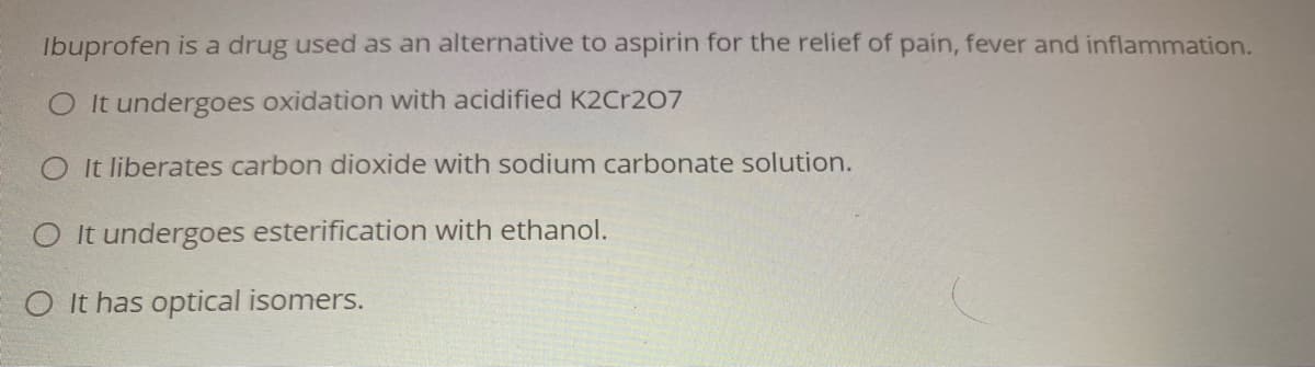 Ibuprofen is a drug used as an alternative to aspirin for the relief of pain, fever and inflammation.
O It undergoes oxidation with acidified K2Cr207
It liberates carbon dioxide with sodium carbonate solution.
O It undergoes esterification with ethanol.
O It has optical isomers.
