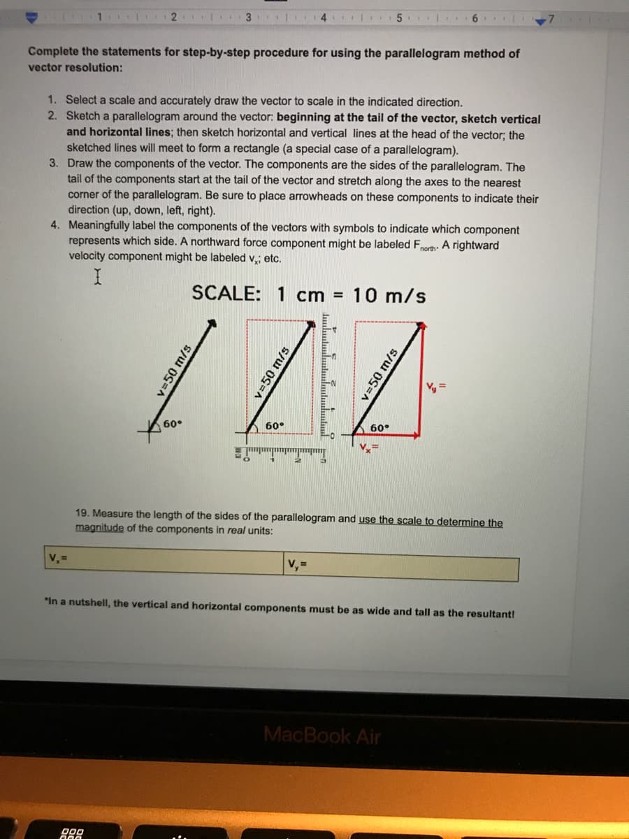 1
5. | 6
Complete the statements for step-by-step procedure for using the parallelogram method of
vector resolution:
1. Select a scale and accurately draw the vector to scale in the indicated direction.
2. Sketch a parallelogram around the vector: beginning at the tail of the vector, sketch vertical
and horizontal lines; then sketch horizontal and vertical lines at the head of the vector; the
sketched lines will meet to form a rectangle (a special case of a parallelogram).
3. Draw the components of the vector. The components are the sides of the parallelogram. The
tail of the components start at the tail of the vector and stretch along the axes to the nearest
corner of the parallelogram. Be sure to place arrowheads on these components to indicate their
direction (up, down, left, right).
4. Meaningfully label the components of the vectors with symbols to indicate which component
represents which side. A northward force component might be labeled Fnorth: A rightward
velocity component might be labeled v,; etc.
SCALE: 1 cm =
10 m/s
60°
60°
60°
19. Measure the length of the sides of the parallelogram and use the scale to determine the
magnitude of the components in real units:
V, =
V, =
*In a nutshell, the vertical and horizontal components must be as wide and tall as the resultant!
MacBook Air
v=50 m/s
v=50 m/s
v350 m/s
