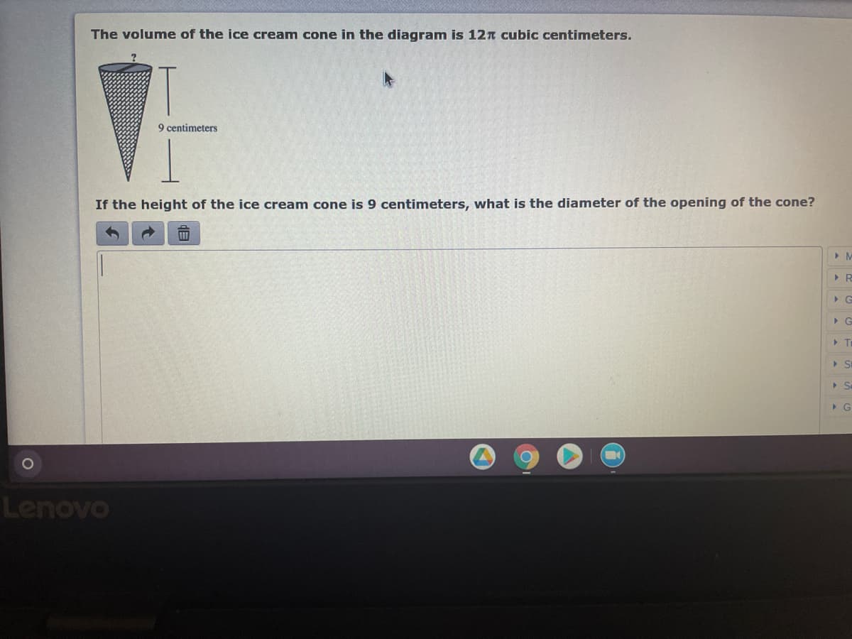 The volume of the ice cream cone in the diagram is 12n cubic centimeters.
9 centimeters
If the height of the ice cream cone is 9 centimeters, what is the diameter of the opening of the cone?
> T
Lenovo
