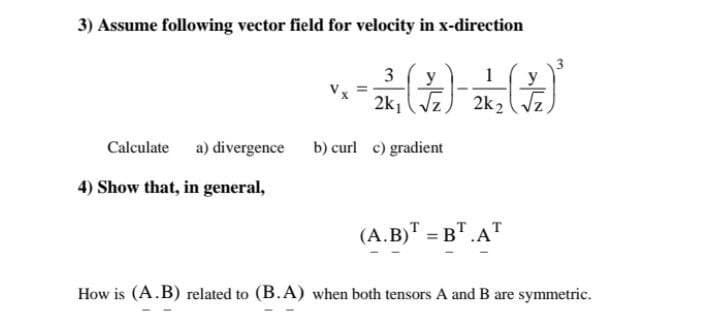 3) Assume following vector field for velocity in x-direction
3
y
1
y
2k, (Vz) 2k2 ( Vz,
Calculate a) divergence b) curl c) gradient
4) Show that, in general,
(A.B)T = B".AT
How is (A.B) related to (B.A) when both tensors A and B are symmetric.
