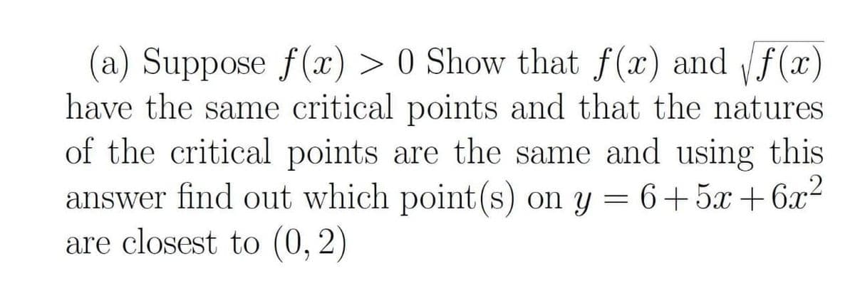 (a) Suppose f(x) > 0 Show that f(x) and f(x)
have the same critical points and that the natures
of the critical points are the same and using this
answer find out which point(s) on y = 6+5x +6x2
are closest to (0, 2)
V
