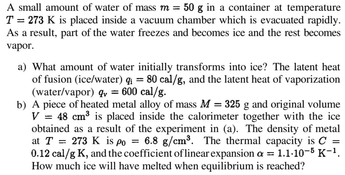 A small amount of water of mass m = 50 g in a container at temperature
T = 273 K is placed inside a vacuum chamber which is evacuated rapidly.
As a result, part of the water freezes and becomes ice and the rest becomes
vapor.
a) What amount of water initially transforms into ice? The latent heat
of fusion (ice/water) q =
(water/vapor) qv = 600 cal/g.
b) A piece of heated metal alloy of mass M = 325 g and original volume
V = 48 cm3 is placed inside the calorimeter together with the ice
obtained as a result of the experiment in (a). The density of metal
at T = 273 K is po = 6.8 g/cm³. The thermal capacity is C =
0.12 cal/g K, and the coefficient of linear expansion a = 1.1.10-5 K-1.
How much ice will have melted when equilibrium is reached?
80 cal/g, and the latent heat of vaporization
|3|
%3D
