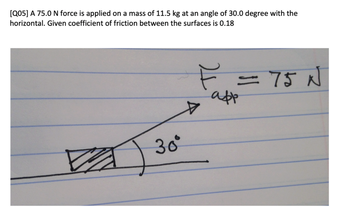 [Q05] A 75.0 N force is applied on a mass of 11.5 kg at an angle of 30.0 degree with the
horizontal. Given coefficient of friction between the surfaces is 0.18
30°
F
= 75 N
app