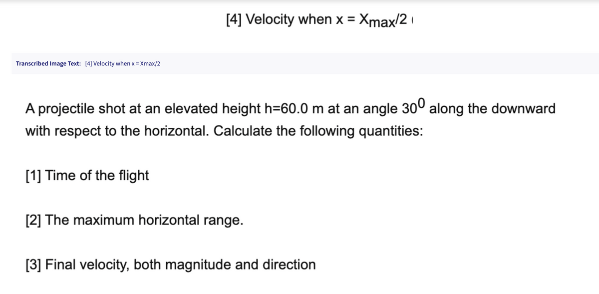 Transcribed Image Text: [4] Velocity when x = Xmax/2
[4] Velocity when x = Xmax/2
A projectile shot at an elevated height h=60.0 m at an angle 300 along the downward
with respect to the horizontal. Calculate the following quantities:
[1] Time of the flight
[2] The maximum horizontal range.
[3] Final velocity, both magnitude and direction