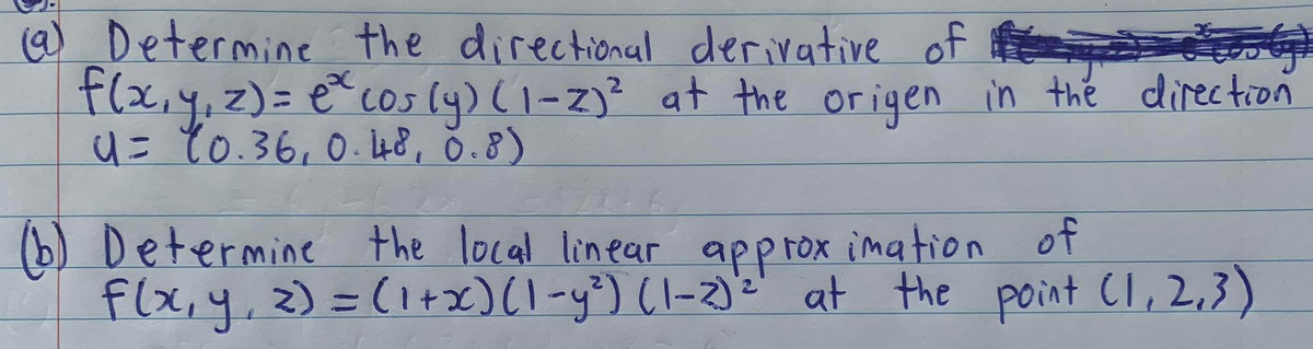 @) Determine the directional derivative of
Flx,y,z)= e cos ly) (1-z)? at the origen in thé direction
4= 10.36, 0. 48, ŏ.8)
(b) Determine the local linear approx imation of
flx,y, z) =(1+x)(-y³) (1-2):' at the point Cl, 2,3)

