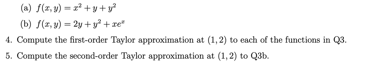 (a) f(x, y) = x² + y + y?
(b) f(x, y) = 2y + y² + xe"
4. Compute the first-order Taylor approximation at (1,2) to each of the functions in Q3.
5. Compute the second-order Taylor approximation at (1,2) to Q3b.
