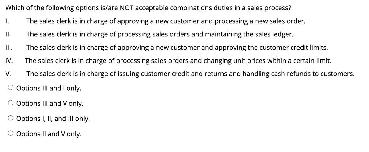 Which of the following options is/are NOT acceptable combinations duties in a sales process?
I.
The sales clerk is in charge of approving a new customer and processing a new sales order.
II.
The sales clerk is in charge of processing sales orders and maintaining the sales ledger.
II.
The sales clerk is in charge of approving a new customer and approving the customer credit limits.
IV.
The sales clerk is in charge of processing sales orders and changing unit prices within a certain limit.
V.
The sales clerk is in charge of issuing customer credit and returns and handling cash refunds to customers.
O Options III and I only.
O Options III and V only.
Options I, II, and III only.
O Options II and V only.
