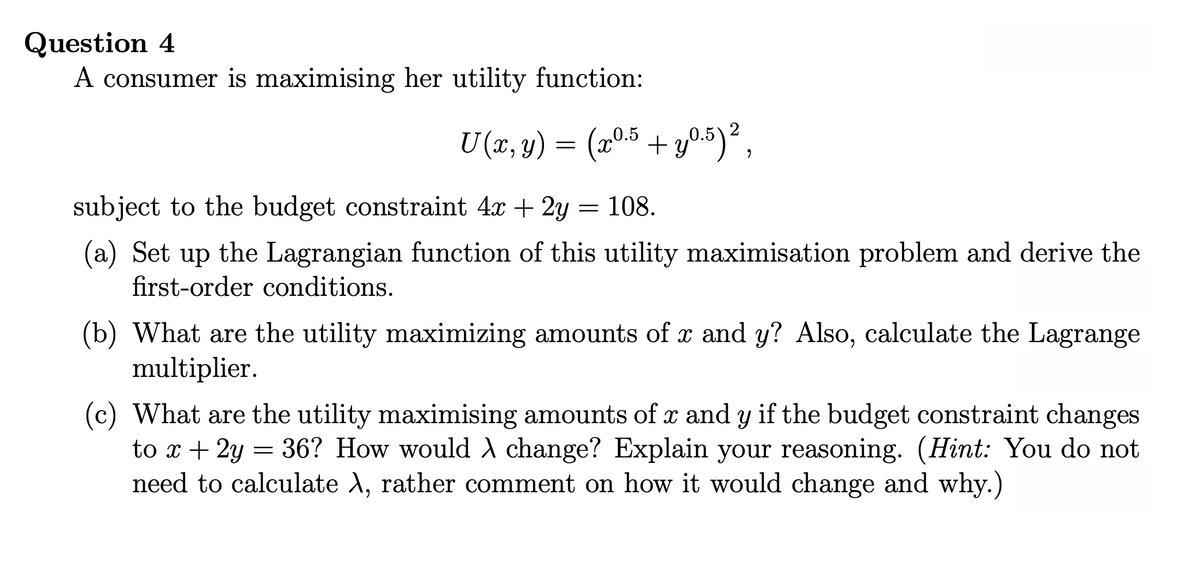 Question 4
A consumer is maximising her utility function:
U (x, y) = (205 + y05)²,
subject to the budget constraint 4x + 2y
108.
(a) Set up the Lagrangian function of this utility maximisation problem and derive the
first-order conditions.
(b) What are the utility maximizing amounts of x and y? Also, calculate the Lagrange
multiplier.
(c) What are the utility maximising amounts of x and y if the budget constraint changes
to x + 2y = 36? How would A change? Explain your reasoning. (Hint: You do not
need to calculate A, rather comment on how it would change and why.)
