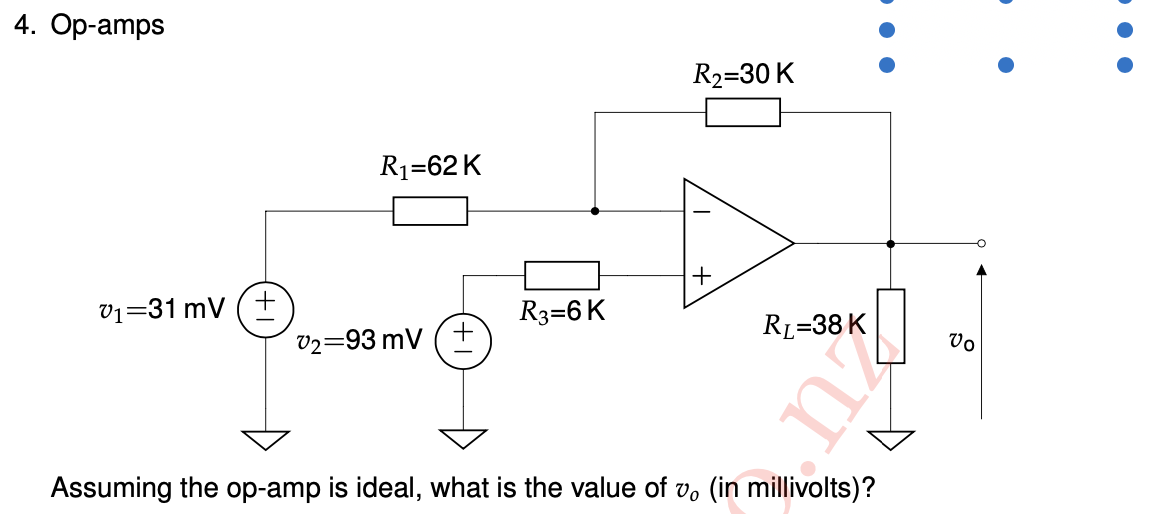 4. Op-amps
R2=30 K
R1=62 K
v1=31 mV (+
R3=6 K
RL=38 K
v2=93 mV (+
Vo
Assuming the op-amp is ideal, what is the value of v, (in millivolts)?
