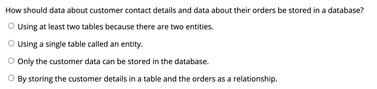 How should data about customer contact details and data about their orders be stored in a database?
Using at least two tables because there are two entities.
O Using a single table called an entity.
Only the customer data can be stored in the database.
O By storing the customer details in a table and the orders as a relationship.
