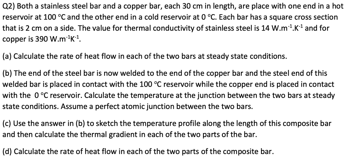 Q2) Both a stainless steel bar and a copper bar, each 30 cm in length, are place with one end in a hot
reservoir at 100 °C and the other end in a cold reservoir at 0 °C. Each bar has a square cross section
that is 2 cm on a side. The value for thermal conductivity of stainless steel is 14 W.m1.K1 and for
copper is 390 W.m1K-1.
(a) Calculate the rate of heat flow in each of the two bars at steady state conditions.
(b) The end of the steel bar is now welded to the end of the copper bar and the steel end of this
welded bar is placed in contact with the 100 °C reservoir while the copper end is placed in contact
with the 0 °C reservoir. Calculate the temperature at the junction between the two bars at steady
state conditions. Assume a perfect atomic junction between the two bars.
(c) Use the answer in (b) to sketch the temperature profile along the length of this composite bar
and then calculate the thermal gradient in each of the two parts of the bar.
(d) Calculate the rate of heat flow in each of the two parts of the composite bar.
