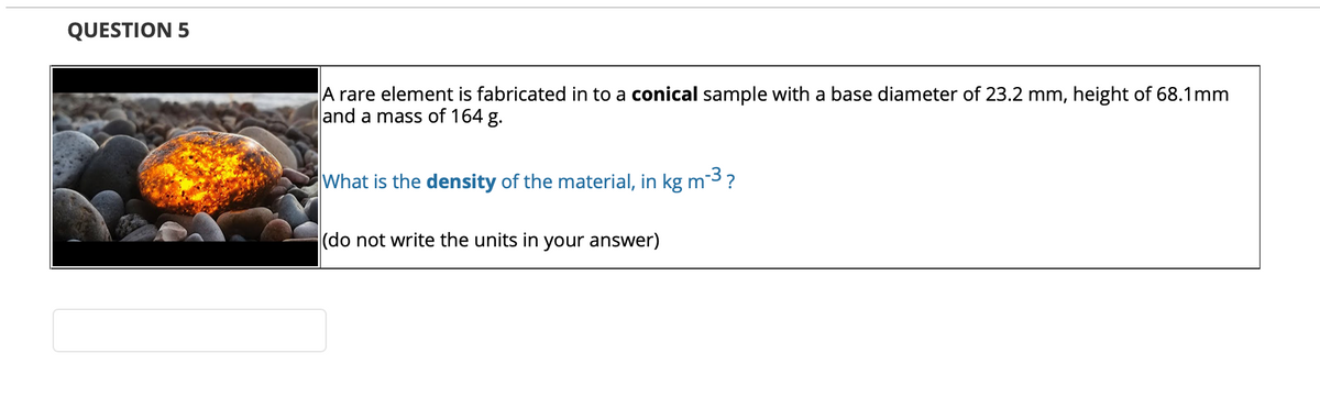 QUESTION 5
A rare element is fabricated in to a conical sample with a base diameter of 23.2 mm, height of 68.1mm
and a mass of 164
g.
What is the density of the material, in kg m3?
(do not write the units in your answer)
