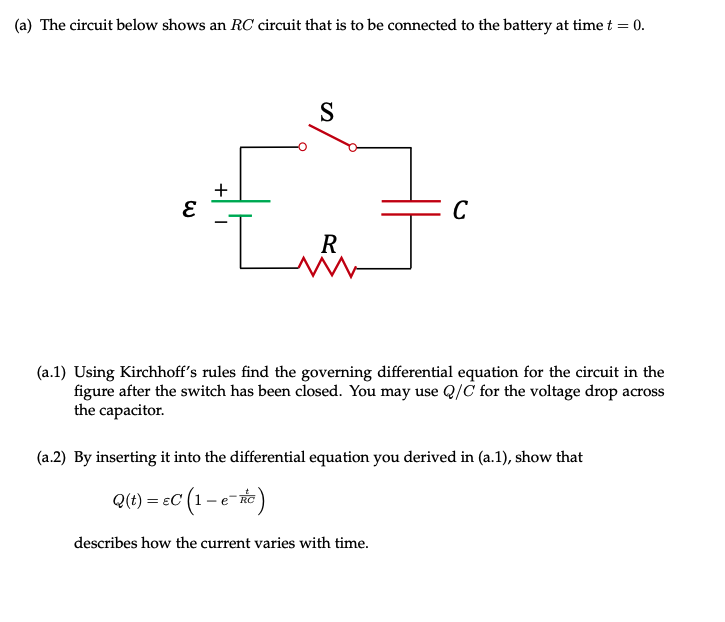 (a) The circuit below shows an RC circuit that is to be connected to the battery at time t = 0.
+
C
R
(a.1) Using Kirchhoff's rules find the governing differential equation for the circuit in the
figure after the switch has been closed. You may use Q/C for the voltage drop across
the capacitor.
(a.2) By inserting it into the differential equation you derived in (a.1), show that
Q(t) = eC (1–e-
- ec (1-e-)
describes how the current varies with time.
