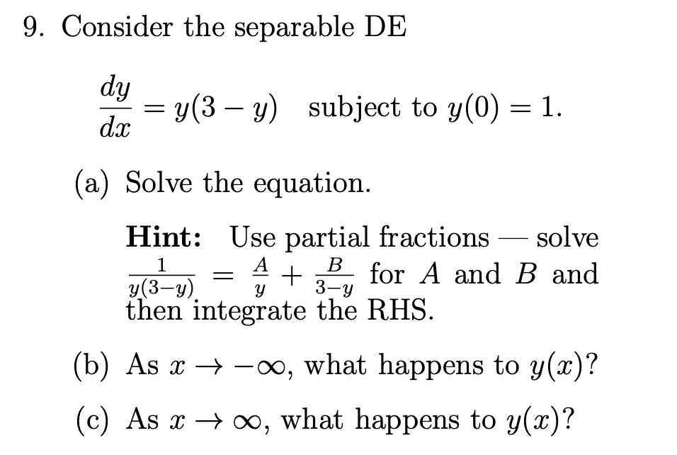 Consider the separable DE
dy
y(3 – y) subject to y(0) = 1.
dx
(a) Solve the equation.
Hint: Use partial fractions – solve
1
A
В
for A and B and
3-у
у (3-у)
then integrate the RHS.
(b) As x → -∞, what happens to y(x)?
(c) As x → o, what happens to y(x)?
