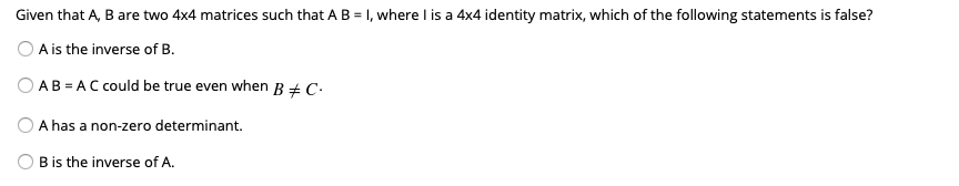 Given that A, B are two 4x4 matrices such that A B = 1, where I is a 4x4 identity matrix, which of the following statements is false?
O A is the inverse of B.
AB = AC could be true even when B+ C•
A has a non-zero determinant.
O B is the inverse of A.
