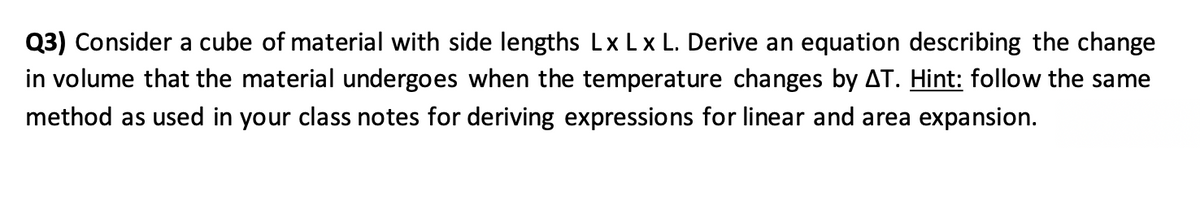 Q3) Consider a cube of material with side lengths Lx Lx L. Derive an equation describing the change
in volume that the material undergoes when the temperature changes by AT. Hint: follow the same
method as used in your class notes for deriving expressions for linear and area expansion.
