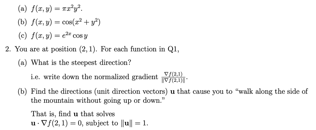 (a) = Tx²y².
f (x, y)
(b) f(x, y) = cos(r² + y?)
(c) f(x, y) = e2" cos y
e2a cos y
2. You are at position (2, 1). For each function in Q1,
(a) What is the steepest direction?
i.e. write down the normalized gradient f(2.1)||
Vf(2,1)
(b) Find the directions (unit direction vectors) u that cause you to "walk along the side of
the mountain without going up or down."
That is, find u that solves
u· Vf(2, 1) = 0, subject to ||u|| = 1.
