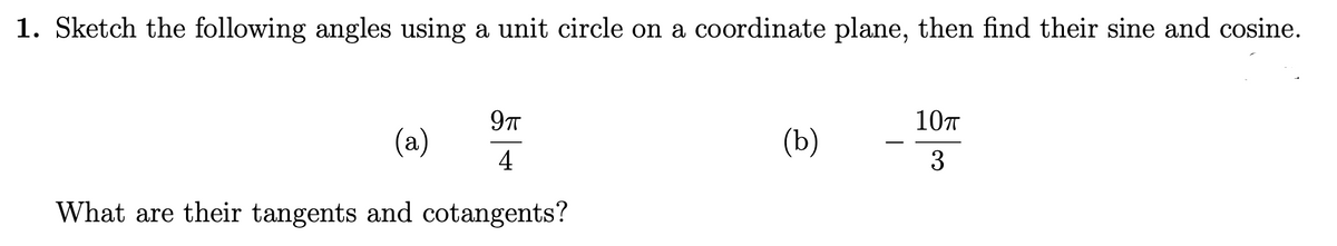 1. Sketch the following angles using a unit circle on a coordinate plane, then find their sine and cosine.
9T
10T
(a)
(Ъ)
4
3
What are their tangents and cotangents?
