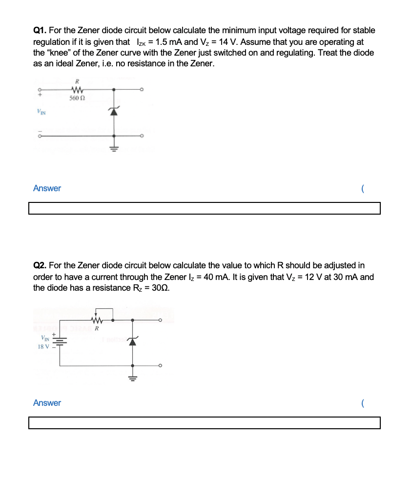 Q1. For the Zener diode circuit below calculate the minimum input voltage required for stable
regulation if it is given that IzK = 1.5 mA and Vz = 14 V. Assume that you are operating at
the "knee" of the Zener curve with the Zener just switched on and regulating. Treat the diode
as an ideal Zener, i.e. no resistance in the Zener.
R
560 N
VIN
Answer
Q2. For the Zener diode circuit below calculate the value to which R should be adjusted in
order to have a current through the Zener Iz = 40 mA. It is given that V2 = 12 V at 30 mA and
the diode has a resistance R = 302.
R
VIN
18 V
Answer
