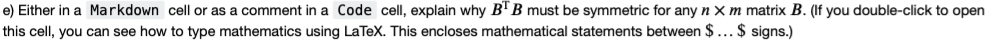 e) Either in a Markdown cell or as a comment in a Code cell, explain why B'B must be symmetric for any n X m matrix B. (If you double-click to open
this cell, you can see how to type mathematics using LaTeX. This encloses mathematical statements between $ ... $ signs.)
