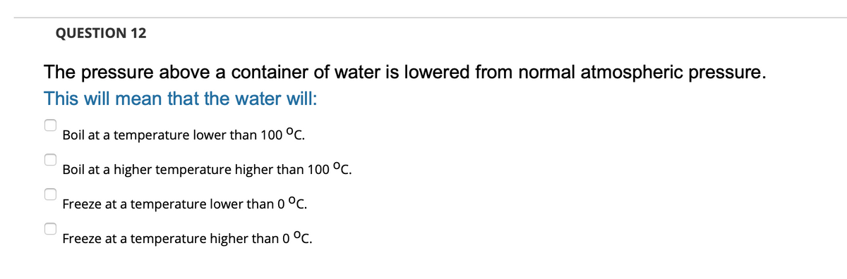 QUESTION 12
The pressure above a container of water is lowered from normal atmospheric pressure.
This will mean that the water will:
Boil at a temperature lower than 100 °C.
Boil at a higher temperature higher than 100 °C.
Freeze at a temperature lower than 0 °C.
Freeze at a temperature higher than 0 °C.
