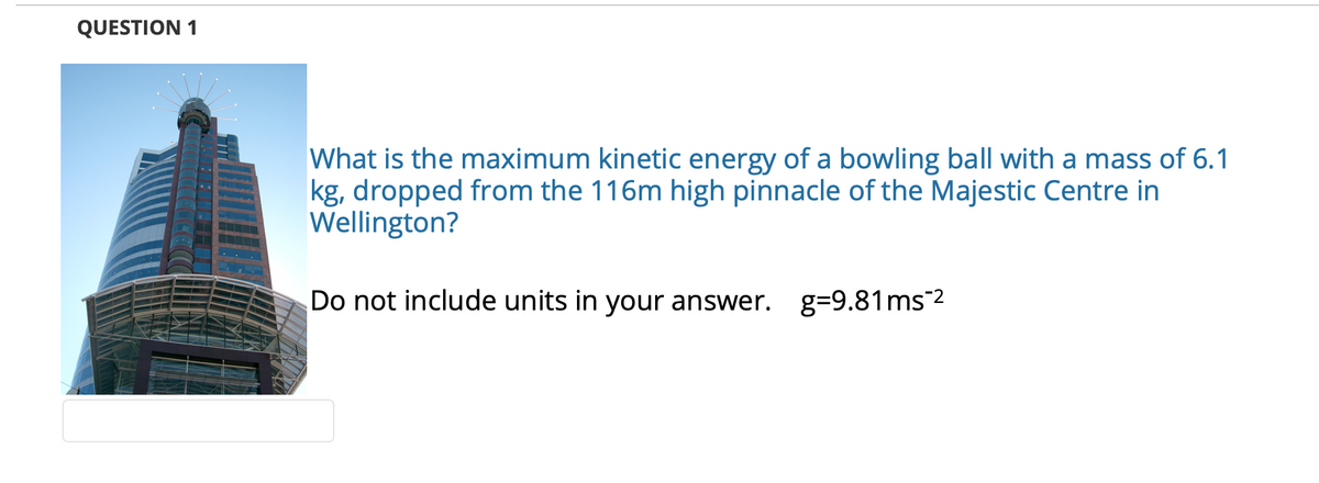 QUESTION 1
What is the maximum kinetic energy of a bowling ball with a mass of 6.1
kg, dropped from the 116m high pinnacle of the Majestic Centre in
Wellington?
Do not include units in your answer. g=9.81ms2
