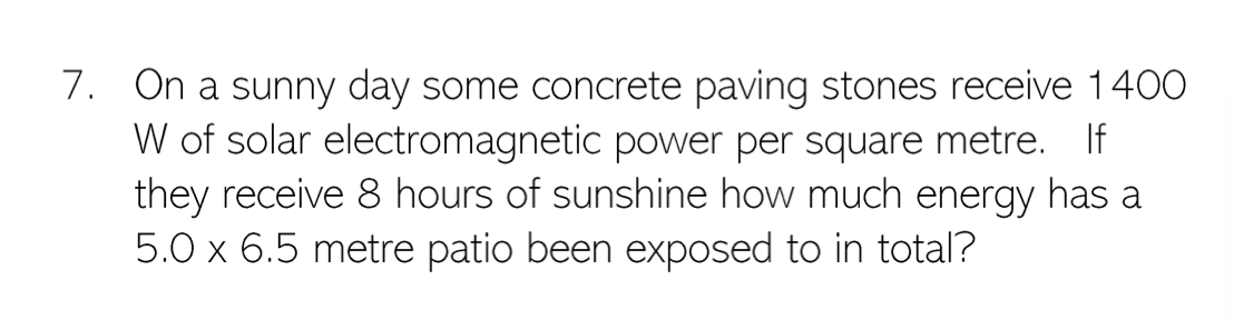 7. On a sunny day some concrete paving stones receive 1400
W of solar electromagnetic power per square metre. If
they receive 8 hours of sunshine how much energy has a
5.0 x 6.5 metre patio been exposed to in total?
