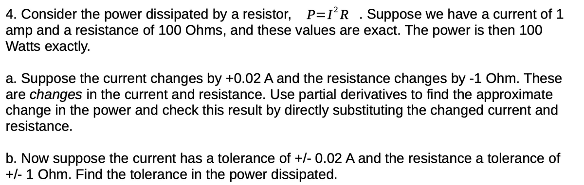 4. Consider the power dissipated by a resistor, P=I'R . Suppose we have a current of 1
amp and a resistance of 100 Ohms, and these values are exact. The power is then 100
Watts exactly.
a. Suppose the current changes by +0.02 A and the resistance changes by -1 Ohm. These
are changes in the current and resistance. Use partial derivatives to find the approximate
change in the power and check this result by directly substituting the changed current and
resistance.
b. Now suppose the current has a tolerance of +/- 0.02 A and the resistance a tolerance of
+/- 1 Ohm. Find the tolerance in the power dissipated.
